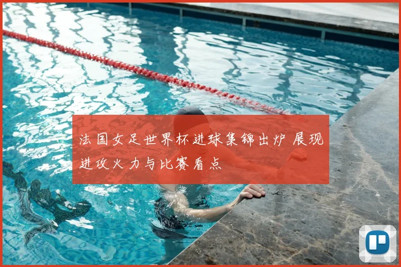 法国女足世界杯进球集锦出炉 展现进攻火力与比赛看点