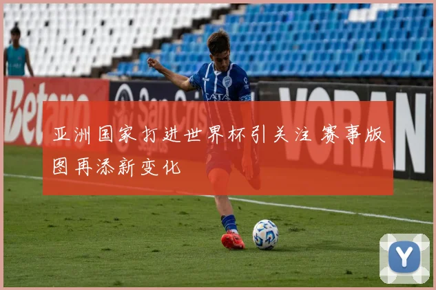 亚洲国家打进世界杯引关注 赛事版图再添新变化