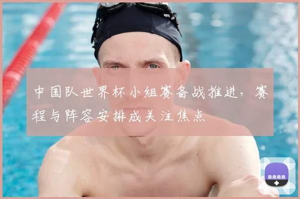 中国队世界杯小组赛备战推进，赛程与阵容安排成关注焦点