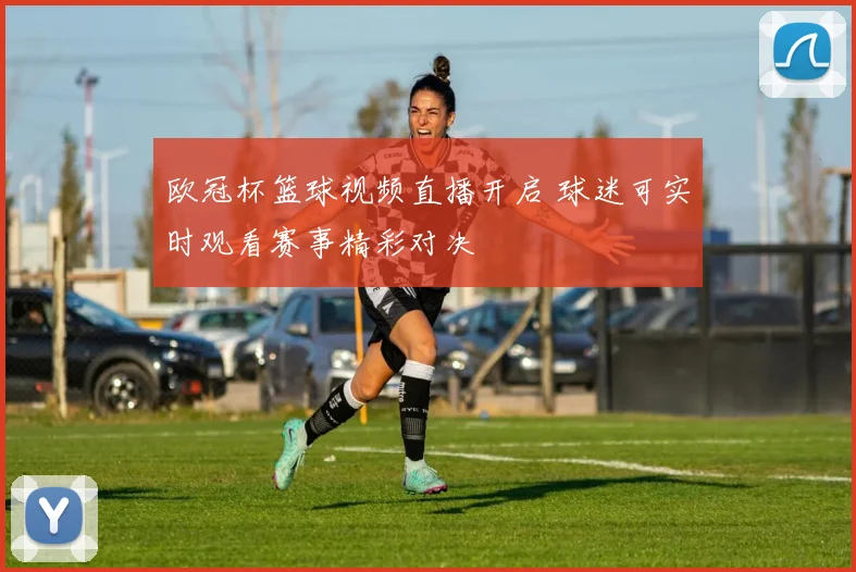 欧冠杯篮球视频直播开启 球迷可实时观看赛事精彩对决