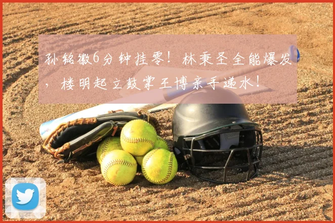 孙铭徽6分钟挂零!林秉圣全能爆发,楼明起立鼓掌王博亲手递水!