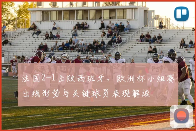 法国2-1击败西班牙，欧洲杯小组赛出线形势与关键球员表现解读