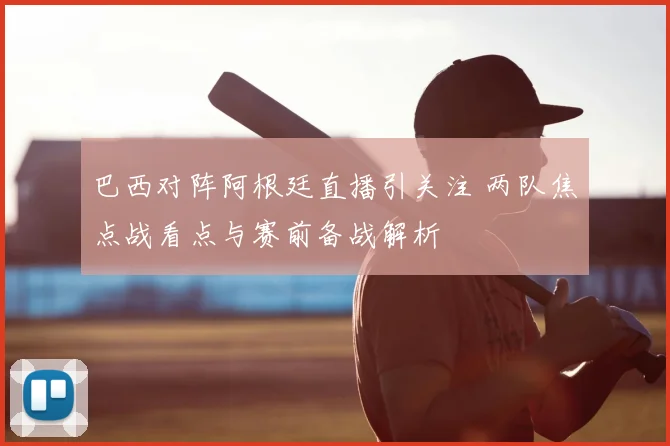 巴西对阵阿根廷直播引关注 两队焦点战看点与赛前备战解析