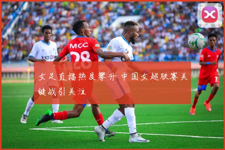 女足直播热度攀升 中国女超联赛关键战引关注