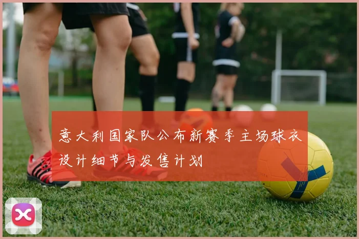 意大利国家队公布新赛季主场球衣设计细节与发售计划