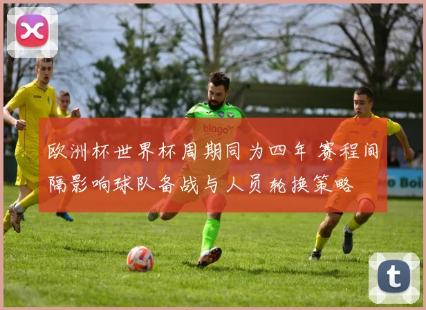 欧洲杯世界杯周期同为四年 赛程间隔影响球队备战与人员轮换策略