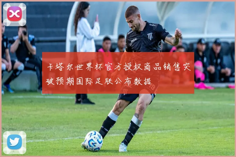 卡塔尔世界杯官方授权商品销售突破预期国际足联公布数据