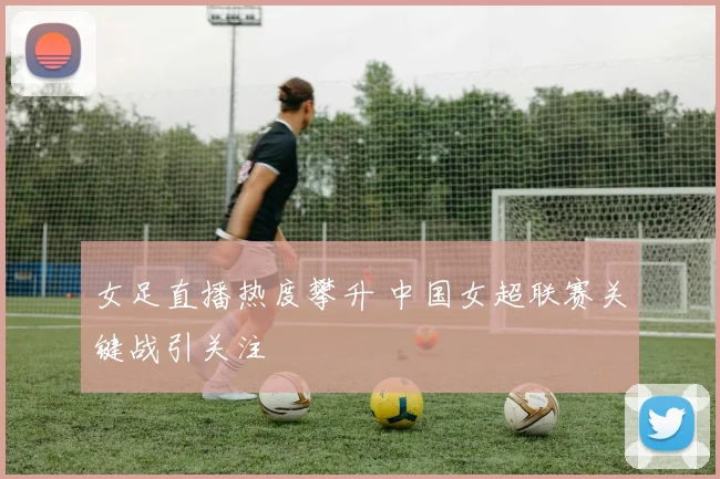 女足直播热度攀升 中国女超联赛关键战引关注