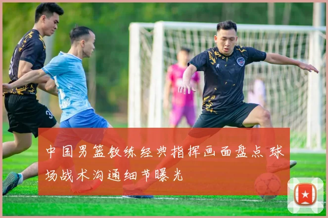 中国男篮教练经典指挥画面盘点 球场战术沟通细节曝光