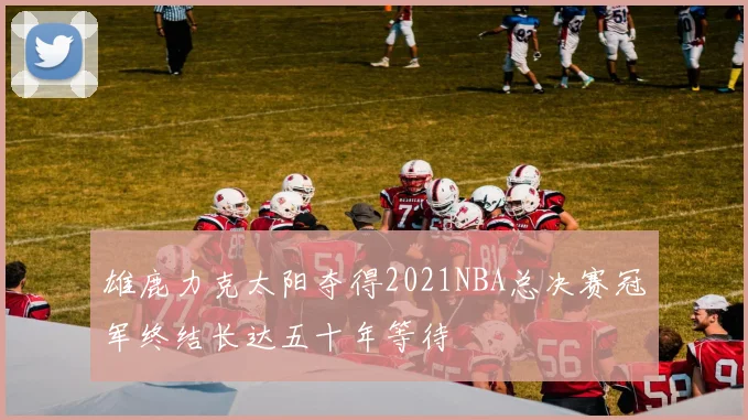 雄鹿力克太阳夺得2021NBA总决赛冠军终结长达五十年等待
