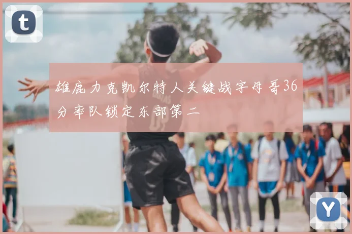 雄鹿力克凯尔特人关键战字母哥36分率队锁定东部第二