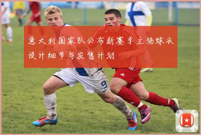 意大利国家队公布新赛季主场球衣设计细节与发售计划