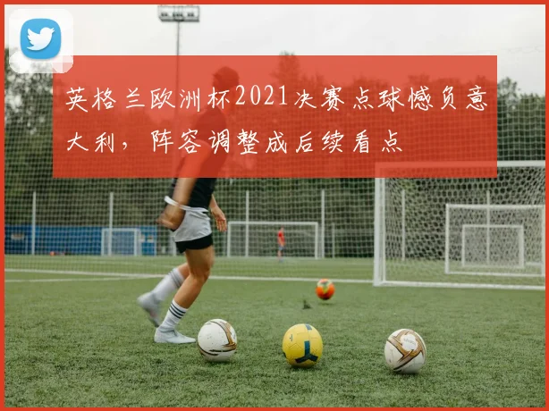 英格兰欧洲杯2021决赛点球憾负意大利，阵容调整成后续看点