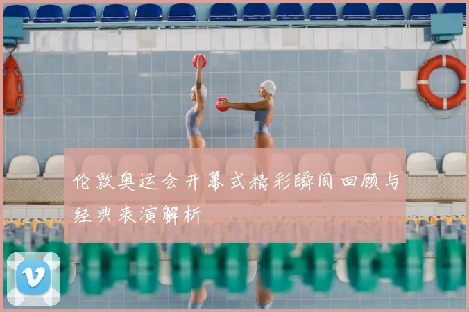 伦敦奥运会开幕式精彩瞬间回顾与经典表演解析