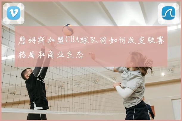 詹姆斯加盟CBA球队将如何改变联赛格局和商业生态