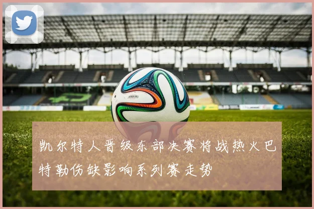 凯尔特人晋级东部决赛将战热火巴特勒伤缺影响系列赛走势