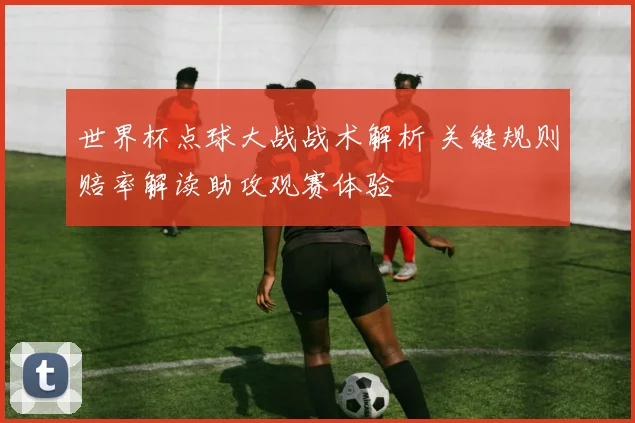世界杯点球大战战术解析 关键规则赔率解读助攻观赛体验