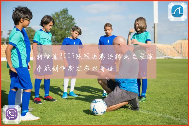 利物浦2005欧冠决赛逆转米兰点球夺冠创伊斯坦布尔奇迹