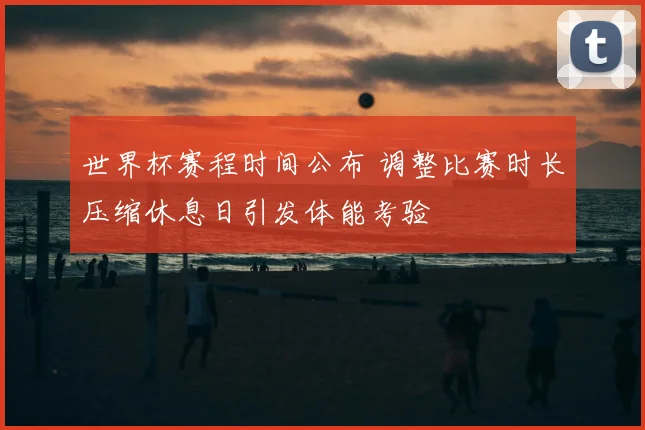 世界杯赛程时间公布 调整比赛时长压缩休息日引发体能考验