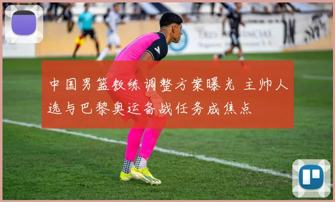 中国男篮教练调整方案曝光 主帅人选与巴黎奥运备战任务成焦点