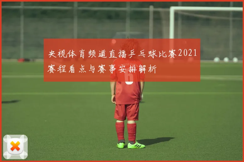 央视体育频道直播乒乓球比赛2021赛程看点与赛事安排解析