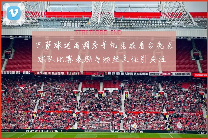 巴萨球迷高调秀手机壳成看台亮点 球队比赛表现与粉丝文化引关注