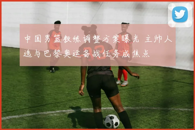 中国男篮教练调整方案曝光 主帅人选与巴黎奥运备战任务成焦点