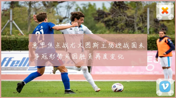 意甲焦点战尤文图斯主场迎战国米 争冠形势或因胜负再度变化