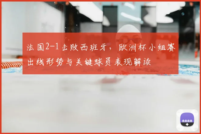 法国2-1击败西班牙，欧洲杯小组赛出线形势与关键球员表现解读