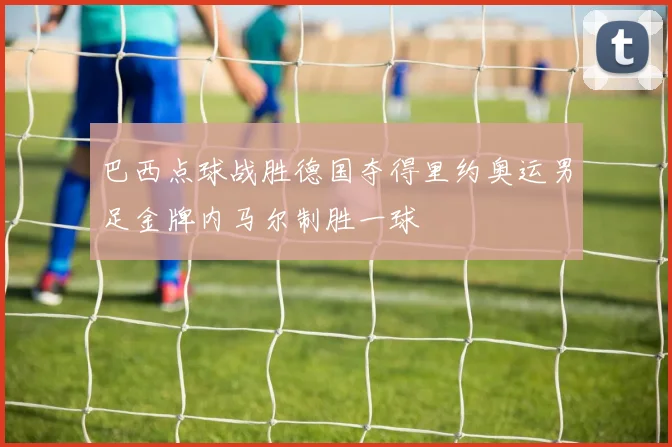 巴西点球战胜德国夺得里约奥运男足金牌内马尔制胜一球